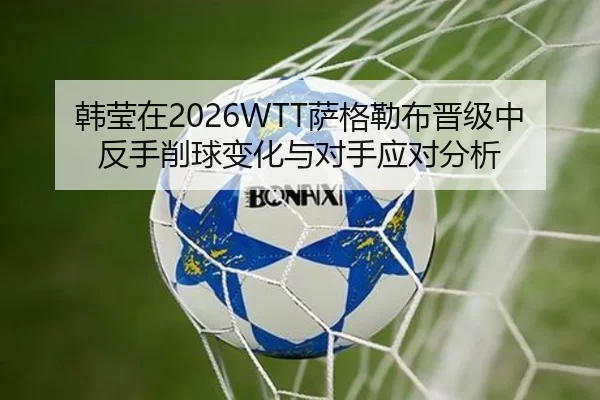 韩莹在2026WTT萨格勒布晋级中反手削球变化与对手应对分析