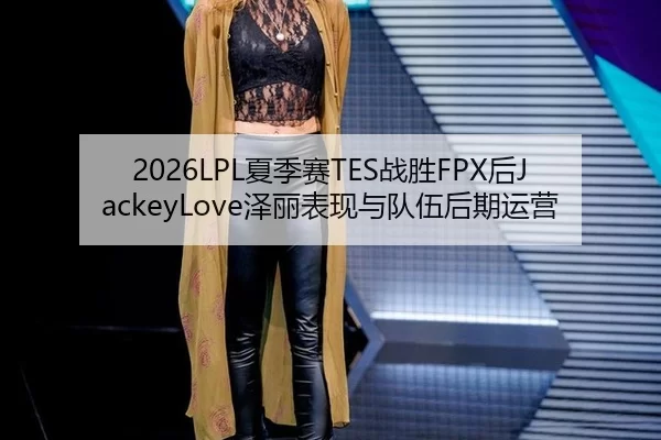 2026LPL夏季赛TES战胜FPX后JackeyLove泽丽表现与队伍后期运营